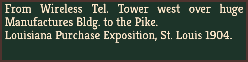 From Wireless Tel. Tower west over huge Manufactures Bldg. to the Pike. Louisiana Purchase Exposition